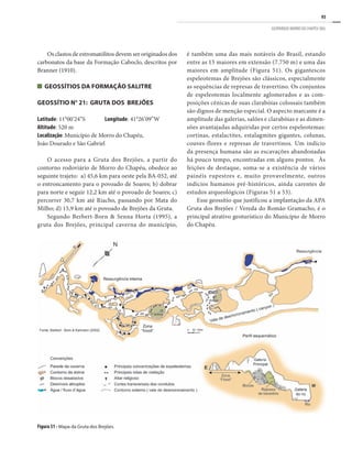 93
GEOPARQUE MORRO DO CHAPÉU (BA)
Figura 51 - Mapa da Gruta dos Brejões.
Os clastos de estromatólitos devem ser originados dos
carbonatos da base da Formação Caboclo, descritos por
Branner (1910).
Geossítios da Formação Salitre
GEOSSÍTIO N° 21: GRUTA DOS BREJÕES
Latitude: 11°00’24”S	 Longitude: 41°26’09”W
Altitude: 520 m
Localização: Município de Morro do Chapéu,
João Dourado e São Gabriel
O acesso para a Gruta dos Brejões, a partir do
contorno rodoviário de Morro do Chapéu, obedece ao
seguinte trajeto: a) 45,6 km para oeste pela BA-052, até
o entroncamento para o povoado de Soares; b) dobrar
para norte e seguir 12,2 km até o povoado de Soares; c)
percorrer 30,7 km até Riacho, passando por Mata do
Milho; d) 15,9 km até o povoado de Brejões da Gruta.
Segundo Berbert-Born & Senna Horta (1995), a
gruta dos Brejões, principal caverna do município,
é também uma das mais notáveis do Brasil, estando
entre as 15 maiores em extensão (7.750 m) e uma das
maiores em amplitude (Figura 51). Os gigantescos
espeleotemas de Brejões são clássicos, especialmente
as sequências de represas de travertino. Os conjuntos
de espeleotemas localmente aglomerados e as com-
posições cênicas de suas clarabóias colossais também
são dignos de menção especial. O aspecto marcante é a
amplitude das galerias, salões e clarabóias e as dimen-
sões avantajadas adquiridas por certos espeleotemas:
cortinas, estalactites, estalagmites gigantes, colunas,
couves-flores e represas de travertinos. Um indício
da presença humana são as escavações abandonadas
há pouco tempo, encontradas em alguns pontos. Às
feições de destaque, soma-se a existência de vários
painéis rupestres e, muito provavelmente, outros
indícios humanos pré-históricos, ainda carentes de
estudos arqueológicos (Figuras 51 a 53).
Esse geossítio que justificou a implantação da APA
Gruta dos Brejões / Vereda do Romão Gramacho, é o
principal atrativo geoturístico do Município de Morro
do Chapéu.
 