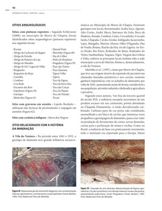 102
GEOPARQUES DO BRASIL / PROPOSTAS · volume I
Sítios arqueológicos
Sítios com pinturas rupestres – Segundo Ecthevarne
(2008), no município de Morro do Chapéu, foram
identificados sítios arqueológicos (pinturas rupestres)
nos seguintes locais:
nômica no Município de Morro do Chapéu. Existiram
garimpos nos locais denominados Acaba Saco, Agreste,
Alto Covão, André Mocó, Barranco do Gelo, Boca da
Madeira, Boiada, Candeal, Canto, Cercadinho, Cercado
Santo, Chapada, Covão, Grotão, Imbigudo, Jacarezinho,
Lajes, Mangaba, Martim Afonso, Olho D’Águinha, Pau
de Veado, Resina, Riacho da Fita, rio do Ligeiro, rio Fer-
ro Doido, Rio Preto, Rodeador do Brejo, Rodeador do
Vento, Sambambaia, Taquara, Tigre, Vargem das Cobras
e Volta, embora os principais locais tenham sido a sede
municipal, a serra do Martim Afonso e, destacadamente,
a vila do Ventura.
Muritiba et al., (1997), citam que Morro do Chapéu,
que teve sua origem através da expansão da pecuária nas
chamadas fazendas primitivas e nos currais, somente
ganhará importância com os achados de diamantes por
volta de 1841, aumentando assim de forma considerável a
sua população, até então reduzida e dedicada à agricultura
e pecuária.
Segundo esses autores, “em fins do terceiro quartel
do século XIX, a indústria européia necessitava de um
produto escasso em seu continente, porém abundante
na Chapada Diamantina, o então desvalorizado car-
bonado. Carbono puro de cor preto, não cristalizado,
assemelhado a um bloco de carvão, que inúmeras vezes
atrapalhou a garimpagem de diamantes, passa a ter valor
na produção de ferramentas de cortes, serras dentadas,
coroas para a perfuração de minas e rochas. Como no
Brasil, a indústria de base era praticamente inexistente,
todo o montante era exportado para a Europa. Países
Figura58-Representaçãodezoomorfos(lagartos)comornamentação
internaegeométricos,combicromia.Local:Espinheiro.Fonte:Barberi,
1995. Foto Abderman Pires de Almeida.
Figura 59 - Exemplo de arte abstrata. Representação de figuras geo-
métricas.Circuloconcêntricocomdivisãointernaenuvensdepontos,
apresentando policromia. Local: Pingadeira. Fonte: Barberi, 1995.
Foto: Abderman Pires de Almeida.
- Bocana	
- Abrigo da Cachoeira do Regato
- Abrigo da Estrada
- Abrigo da Pedreira da Laje
- Abrigo do Manelão
- Abrigo do Sol / Lagoa da Velha
- Bixiguento
- Boqueirão do Brejo
- Carnaíba
- Comboio
- Cria Bode
- Encontro dos Rios
- Espinheiro (Figura 58)
- Garimpo
- Jaboticaba (Figura 61)
- Manoel Preto
- Morrinho (Figura 60)
- Pau de Colher
- Pedra do Boiadeiro
- Pingadeira (Figura 59)
- Poço das Traíras
- Poço Quarana
- Tapera Velha
- Tapera
- Toca da Figura
- Toca da Serra Nua
- Toca das Corças
- Toca do Pepino
- Toca do Pintado
- Tocaia
Sítio com gravuras em arenito – Lajedo Bordado –
utilização das técnicas de picoteamento e raspagem em
arenitos (Figura 62).
Sitio com cerâmica indigena – Barra dos Negros
Sítio relacionado com a história
da mineração
A Vila do Ventura – No período entre 1841 e 1932, o
garimpo de diamante teve grande influência socioeco-
 