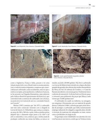 103
GEOPARQUE MORRO DO CHAPÉU (BA)
como a Inglaterra, França e Itália, passam a ter uma
relação muito forte com o Brasil, tanto economicamente,
com a vinda de muitos imigrantes e empresas que comer-
cializavam carbonado, como socialmente, uma vez que a
estética européia, principalmente a influência francesa,
se faz presente na Chapada Diamantina, especialmente
pela vinda ao Brasil de representantes da firma Levy, que
controlará todo o comércio de carbonado com a França,
ao ponto de se ter noticia de um vice-consulado francês
em Lençóis.”
Moraes (1997) comenta que “até 1871 o carbonado
não tem valor comercial. Somente com a chegada às
Lavras do francês A. Chibaribere, que começa a comprar,
ao preço de 300 a 500 réis o grão, todas as pedras pretas
daquele tipo, o diamante negro passa a ter valor e tal
jeito se intensifica o seu comércio que a média anual de
produção conhecida nas minas da Bahia, as únicas no
mundo, ascende a 60.000 quilates. Não fora o carbonado
e as Lavras da Bahia teriam entrado em colapso absoluto,
quando das grandes descobertas das jazidas diamantíferas
da África do Sul. Os subways de Londres, e o Canal do
Panamá são abertos com nossas gemas. Finalmente temos
o advento do automóvel. A oficina Ford, em Detroit, passa
a consumir, para polimento das peças que fabrica, nada
menos que 10.000 quilates/ano”.
O carbonado era usado na indústria, na usinagem,
em máquinas e ferramentas, por ser material de grande
dureza. Catharino (1986), comenta que após várias déca-
das de prestígio, o carbonado, que tinha exclusivamente
emprego industrial, foi relegado a segundo plano devido
à invenção de materiais tão adequados ou mais, menos
caros e produzidos em larga escala.
Os garimpos eram trabalhados nos aluviões dos rios
e em barrancos nos morros, sendo que no Ventura existia
Figura 60 - Local: Morrinho. Foto: Antonio J. Dourado Rocha.
Figura 62 - Local: Lajedo Bordado (esquerdo e direito).
Fotos: Antonio J. Dourado Rocha.
Figura 61 - Local: Jaboticaba. Foto: Antonio J. Dourado Rocha.
 