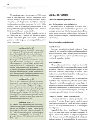 106
GEOPARQUES DO BRASIL / PROPOSTAS · volume I
No auge do garimpo, o Ventura, que em 1914 possuia
cerca de 3.100 habitantes, chegou a possuir uma escola
estadual, delegacia de polícia, teatro, biblioteca, agência
dos correios, juiz de paz e uma filarmônica, bem como
três farmácias e doze lojas comerciais. Em 12.07.1908 foi
fundada a Associação dos Empregados no Comércio, que
tinha por finalidade propagar e proporcionar a instrução
literária e científica aos seus associados.
O jornal Correio do Sertão, fundado em Morro
do Chapéu em 1917, realizou em diferentes oportu-
nidades uma abordagem critica sobre a questão do
garimpo, conforme pode ser acompanhado nas três
notas transcritas:
MEDIDAS DE PROTEÇÃO
Geossítios da Formação Tombador
Serra do Tombador e Serra das Palmeiras
Os arenitos eólicos apresentam facilidades para a
extração de lajes para revestimento, o que aliado a sua
aceitação comercial, viabiliza sua explotação, Desse
modo, esses geossítios, onde existem garimpos de
pedras ornamentais, exigem cuidados especiais visando
a preservação.
Geossítios da Formação Caboclo
Fazenda Tanque
Embora o geossítio esteja situado na área do Parque
EstadualdeMorrodoChapéu,hánecessidadedeesclareci-
mentoseorientações,sobreapreservaçãodosafloramentos,
junto aos proprietários das terras, que utilizam a área para
a prática de agricultura familiar.
Buraco do Alecrim
O desconhecimento sobre o estágio de desenvolvi-
mentodestafeiçãokarstica,situadanoleitodeumaestrada
secundária, caracteriza a área como de risco para os seus
moradores, bem como para o tráfego de veículos. Desse
modo,érecomendávelainterdiçãodessetrechodaestrada,
com abertura de uma nova variante.
Énecessário umlevantamentosobreascondiçõesdessa
feição,bemcomouminventáriodetodasasgrutas,dolinas
e depressões conhecidas na região, com uma avaliação do
respectivo grau de risco, considerando que as mesmas são
impeditivasparaaimplantaçãodeobrasdeinfra-estrutura,
necessárias ao desenvolvimento regional, a exemplo de
poços para água subterrânea, represas, estradas, etc.
Escarpa na Fazenda Cristal e Gruta do Cristal
Aparentemente não há ameaça potencial a esses
geossítios. A gruta é desprovida de espeleotemas e,
consequentemente não há grande apelo para visitação,
aliado ao fato de que não há utilização da mesma para
atos religiosos.
Segundo Berbert-Born e Sena Horta, (1995) a visita-
ção na caverna é praticamente restrita aos moradores da
região e, ainda assim, intensa ao longo de um percurso
entre duas das entradas. O trajeto é auxiliado pela ilumi-
nação proveniente da queima de folhas de coqueiro seco.
edição de 03.07.1921
A edificação compõem-se de umas 500 e tantas casas,
em sua maioria de ordinária construção, existindo
porem alguns prédios de estilo moderno, formando 6
ruas e 2 praças. O comércio é ativo e as feiras se realizam
aos sábados, na praça Dias Coelho.
Possui agência dos correios, 2 escolas, estadual e muni-
cipal, Associação dos Empregados no Comércio, com
uma boa biblioteca, clube de futebol, teatro e capela
com invocação de N. S. da Conceição. Em tempos
também já teve uma sociedade philarmônica.
O distrito já chegou a dar 10 contos de renda municipal,
sendo que hoje está reduzido à metade, assim como está
o seu desenvolvimento. Tem uma população de 5.600
habitantes, dos quais 1.600 na sede do distrito.
edição de 07.04.1929
Tipos às vezes capazes de enfrentarem qualquer
empresa, vão para os garimpos à pelejarem, durante
meses e anos nessa triste vida, perdendo tempo e a
mocidade, que deveriam ser melhor aproveitados.
Os fornecedores por sua vez se queixam do grande
prejuízo pelo capital fundeado. O garimpo em nosso
município, pode se trabalhar uma semana por outra,
quando por acasso estiverem desocupados dos afazeres
profissionais, e não como faz muita gente, que se ocupa
eternamente nessa enganadora vida.
edição de 30.08.1931
Os grandes negociantes estão desvalorizando o
carbonado, Ora é porque é uma pedra chata, ou porque
não tem boa densidade, ou porque é grande demais.
Os estrangeiros dão maior valor aos carbonados de
4 a 7 grãos. Os capangeiros estão com muito capital
empregado e em dificuldades. Um carbonado de 15
grãos, que alcançava 300$ o grão, atualmente só alcança
100$ o grão.
 