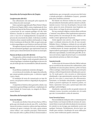 107
GEOPARQUE MORRO DO CHAPÉU (BA)
Geossítios da Formação Morro do Chapéu
Conglomerados (BA-052)
Esse afloramento está ameaçado pela expansão da
área urbana da sede municipal.
EntreosprojetossugeridospeloPlanoDiretorUrbano
de Morro do Chapéu (2004), consta a implantação de Área
de Proteção Especial das Pinturas Rupestres, que objetiva
a preservação de um conjunto geológico de alto valor
histórico, inserido no contexto urbano, que atualmente
corre o risco de ser inadequadamente incorporado ao
processo de crescimento da cidade. A relevância científica
e histórica desse conjunto também está baseada no Artigo
20 da Constituição do Brasil de 1988, no qual consta que
os sítios arqueológicos e pré-históricos são bens da União;
Háurgêncianapreservaçãodolocal,comimplantação
de um monumento geológico, que representará mais um
atrativo para o desenvolvimento do turismo no município.
Planície de Marés no km 294 (BA-052)
Este geossítio, embora situado na área do Parque Esta-
dual de Morro do Chapéu, recebe um grande números de
visitas de geólogos e estudantes de geologia no decorrer do
ano,demodoquenãoérecomendávelacoletadeamostras.
Morrão
Os problemas atualmente existentes abrangem:
a) ocorrências de incêndios, de origem desconhecida,
que causam grandes prejuízos para a cobertura vegetal
e para a fauna;
b) instalação de torres de comunicação no topo do
morro, com prejuízos estéticos e degradação de pequenos
domínios.
A importância histórica desse geosssítio, aliada a sua
imponência geomorfológica justificam a implantação de
uma Unidade de Conservação, na categoria de Monu-
mento Natural.
Geossítios da Formação Salitre
Gruta dos Brejões
De acordo com Berbert-Born & Sena Horta, (1995) a
gruta, que está situada na área de uma APA, recebe fluxo
intenso de turistas e romeiros, embora não haja nenhuma
estrutura de apoio à visitação. Por toda a gruta existem
várias trilhas e um caminho principal, relativamente
bem marcado sobre as pilhas de blocos desmoronados e
espeleotemas, que corresponde a um percurso fácil entre
a entrada principal e o desfiladeiro (canyon), passando
pelas duas clarabóias existentes.
Há trânsito nos diversos trechos da caverna, sejam
eles parcialmente iluminados pela luz natural ou absolu-
tamente escuros. Com isso, há pichações e lixo por toda
parte, apesar de serem obviamente mais freqüentes nas
zonas claras e ao longo do percurso principal.
Por sua conotação religiosa, existem altares artificiais
e “naturais”, esses últimos sobre espeleotemas expressivos.
Nesses pontos, há concentração de velas, estátuas e ofe-
rendas e maior aglomeração de pessoas.
Ainda segundo esses autores, a abordagem turística
requer a avaliação minuciosa do sítio, de suas suscepti-
bilidades físicas e biológicas, avaliação de seu real apelo
turístico e viabilidades, zoneamento preciso das restrições
e estabelecimento de manejo apropriado. Para tanto, é
imprescindível a participação conjunta de espeleólogos de
diferentes especialidades, reconhecidos pela SBE, de téc-
nicos em turismo, órgãos de preservação e a comunidade
especialmente próxima ao objeto de enfoque.
Fazenda Arrecife
As descrições de Srivastava & Rocha (2002a) indicam
que as ocorrências das estruturas bio-sedimentares, estão
espalhadas em uma área plana, desértica, pobre em fauna
e flora (caatinga), relativamente longe das concentrações
urbanas, embora frequentemente utilizadas para a pecuá-
ria. De modo geral o sítio encontra-se relativamente
abandonado, o que aparentemente caracteriza um baixo
grau de risco para a conservação dos afloramentos.
Entretanto, as atividades relacionadas à agropecuária,
aliada à possível explotação de minérios podem, no
futuro, representar riscos para a preservação deste sítio
geológico-paleontológico.
Atualmente o geossíto recebe um grande número de
visitantes (cursos, excursões curriculares etc), de modo
que não é recomendável a coleta de amostras.
Fonte Termal do Tareco
Hánecessidadedeavaliaçõessobreacontaminaçãodo
lençol freático em função da falta de estrutura de sanea-
mento básico no povoado além da adoção de mecanismos
de controle no uso da água, que atualmente ocorre sem
qualquer limitação. Paralelamente, deveria haver um
estudo para orientar a localização de novas edificações
na área, tanto residenciais quanto comerciais.
 