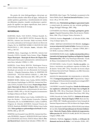108
GEOPARQUES DO BRASIL / PROPOSTAS · volume I
Do ponto de vista hidrogeológico, deveriam ser
desenvolvidos estudos sobre fluxo da água, definição do
caráter químico, geotermia, e monitoramento de vazões
em diferentes estações, visando correlacionar a partici-
pação do aquífero nas águas superficiais, bem como a
caracterização das áreas de recarga.
REFERÊNCIAS
BABINSKI, Marly; VAN SCHUS, William Randall. R.;
CHEMALE JR., Farid; BRITO NEVES, Benjamin Bley de;
ROCHA, Antonio José Dourado. Idade isocrônica Pb/Pb
em rochas carbonáticas da Formação Caboclo em Morro do
Chapéu, BA. In: SIMPÓSIO SOBRE O CRATON DO SÃO
FRANCISCO, 2., 1993, Salvador. Anais... Salvador: SBG,
1993. p. 160-163.
BARBERI, Maira. Arqueologia. In: ROCHA, Antonio José
Dourado; COSTA, Ivanaldo Vieira Gomes. (Orgs.) Projeto
Mapas Municipais - Município de Morro do Chapéu (BA):
informações básicas para o planejamento e administração do
meio físico. Salvador: CPRM, 3 v. 1995.
BARBOSA, Liana Maria; ROCHA, Washington Franca;
LEÃO, Zelinda Margarida de Andrade Nery. Estruturas de
dissolução por pressão em um afloramento da Formação
Caboclo – Chapada Diamantina, Bahia. In: SIMPÓSIO DE
GEOLOGIA - NÚCLEO MINAS GERAIS, 5., 1989, Belo
Horizonte. Anais... Belo Horizonte: SBG, 1989. p.195-199.
BERBERT-BORN, Mylène Luiza Cunha; SENNA HORTA,
Líia Calsavara. Espeleologia. In: ROCHA, Antonio José Dou-
rado; COSTA, Ivanaldo Vieira Gomes. Projeto Mapas Muni-
cipais Município de Morro do Chapéu (BA): informações
básicas para o planejamento e administração do meio físico.
Salvador: CPRM, 1995. p. 158-202. Programa Levantamentos
Geológicos Básicos do Brasil – PLGB.
BERBERT-BORN, Mylène Luiza Cunha.; KARMANN, Ivo.
Lapa dos Brejões – Vereda Romão Gramacho, Chapada
Diamantina, BA. In: SCHOBBENHAUS, Carlos; CAMPOS,
Diógenos de Almeida; QUEIROZ, Emanuel Teixeira de;
WINGE, Manfredo; BERBERT-BORN, Mylène Luiza Cunha
(Eds.) Sítios geológicos e paleontológicos do Brasil. Brasília:
DNPM, 2002. p. 469-479.
BOMFIM, Luis Fernando Costa; ROCHA, Antonio José Dou-
rado; PEDREIRA, Augusto J.; MORAIS FILHO, João Cardoso
de; GUIMARÃES, José Torres; TESCH, Nelson Alberto. Pro-
jeto Bacia de Irecê: relatório final. Salvador: CPRM, 1985. 2 v.
BRANNER, John Casper. The Tombador escarpment in the
State of Bahia, Brazil. American Journal of Science, Connec-
ticut, v.30, p. 335-343, 1910.
BRILHA, José. Patrimônio geológico e geoconservação:
a conservação da natureza em sua vertente geológica.
Braga, Portugal: Palimage, 2005. 190p.
CATHARINO, José Martins. Garimpo, garimpeiro, garim-
pagem: Chapada Diamantina, Bahia. Rio de Janeiro: Philobi-
blion, 1986. 270 p. (Coleção Visões e Revisões, 5).
CHAGAS, Américo. Requizado. 2. ed. Salvador: EGBA, 1988.
114 p. (Coleção Apoio, 31).
CPRM - SERVIÇO GEOLÓGICO DO BRASIL. Geologia e
recursos minerais do Estado da Bahia: Sistema de Informa-
ções Geográficas - SIG. Versão 1.1. Salvador: CPRM, 2003. 1
CD-ROM. Convênio CPRM; CBPM.
DANDERFER FILHO, André. Análise estrutural descritiva e
cinemáticadoSupergrupoEspinhaçonaRegiãodaChapada
Diamantina(BA).1990.119p.Dissertação(Mestrado)-Escola
de Minas, Universidade de Ouro Preto, Ouro Preto, 1990.
ETCHEVARNE, Carlos (Coord.). Escrito na pedra: cor,
forma e movimento nos grafismos rupestres da Bahia. Rio
de Janeiro: Versal, 2007. 310 p. Vencedor da terceira edição
do Prêmio Clarival do Prado Valladares, em 2006. Patrocínio
Organização Odebrecht.
INSTITUTO BRASILEIRO DE GEOGRAFIA E ESTATÍS-
TICA.Contagemdapopulação2007.Disponívelem:<http://
www.ibge.gov.br/home/estatistica/populacao/contagem2007/
default.shtm >. Acesso em: 01 dez. 2001.
LAGOEIRO, Leonardo Evangelista. Estudo da deformação
nas seqüências carbonáticas do Grupo Una na Região de
Irecê, BA. 1990. 106 p, Dissertação (Mestrado) - Escola de
Minas, Universidade de Ouro Preto, Ouro Preto, 1990. 106 p.
LOPES, Ricardo da Cunha; DAITX, E. Relatório de levanta-
mentodecampo-MorrodoChapéu:CPRM. Morro do Cha-
péu:CPRM,1987.TrabalhoapresentadoaoCursoAvançadode
Sistemas Deposicionais no CIEG de Morro do Chapéu, Bahia.
MAIA, RaimundoGeraldoNobre; PENAFILHO,JoãoInfante
deCarvalho.CursodeEspecializaçãoemTerrenosSedimen-
tares - Morro do Chapéu, Bahia: relatório de mapeamento,
folhas parciais: SC. 24-Y-C-V-3 e SC. 24-Y-C-V-I. Morro do
Chapéu: CPRM, 1989.
MORAES, Walfrido. Jagunços e heróis, a civilização do
diamante nas lavras da Bahia. 5. ed. Salvador: EGBA. 1997.
 