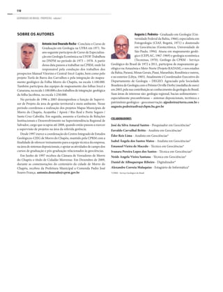 110
GEOPARQUES DO BRASIL / PROPOSTAS · volume I
Sobre os Autores
AntonioJoséDouradoRocha- Concluiu o Curso de
Graduação em Geologia na UFBA em 1971. No
ano seguinte participou de Curso de Especializa-
ção em Geologia Econômica na UFOP.Trabalhou
no DNPM no período de 1973 – 1978. A partir
dessa data passou a trabalhar na CPRM, onde foi
responsável pela condução dos trabalhos dos
prospectos Manuel Vitorino e Central-Irecê-Lapão, bem como pelo
projeto Turfa de Barra dos Carvalhos e pela integração do mapea-
mento geológico da Folha Morro do Chapéu, na escala 1:100.000.
Também participou das equipes de mapeamento das folhas Irecê e
Canarana,naescala1:100.000edostrabalhosdeintegração geológica
da folha Jacobina, na escala 1:250.000.
No período de 1996 a 2003 desempenhou a função de Supervi-
sor de Projeto da área de gestão territorial e meio ambiente. Nesse
período coordenou a realização dos projetos Mapas Municipais de
Morro do Chapéu, Acajutiba / Aporá / Rio Real e Porto Seguro /
Santa Cruz Cabrália. Em seguida, assumiu a Gerência de Relações
Institucionais e Desenvolvimento na Superintendência Regional de
Salvador, cargo que ocupou até 2008, quando então passou a exercer
a supervisão de projetos na área da referida gerência.
Desde 1997 exerce a coordenação do Centro Integrado de Estudos
Geológicos-CIEG de Morro do Chapéu, mantido pela CPRM com a
finalidade de oferecer treinamento para a equipe técnica da empresa,
na área de sistemas deposicionais, e apoiar as atividadesde campodos
cursos de graduação e pós-graduação relacionados às geociências.
Em Junho de 1997 recebeu da Câmara de Vereadores de Morro
do Chapéu o título de Cidadão Morrense. Em Dezembro de 2009,
durante as comemorações do centenário da cidade de Morro do
Chapéu, recebeu da Prefeitura Municipal a Comenda Padre José
Soares França. antonio.dourado@cprm.gov.br
COLABORADORES
José da Silva Amaral Santos - Pesquisador em Geociências*
Euvaldo Carvalhal Britto - Analista em Geociências*
Éder Reis Lima - Analista em Geociências*
Isabel Ângela dos Santos Matos - Analista em Geociências*
Emanoel Vieira de Macedo - Técnico em Geociências*
Ivanara Pereira Lopes dos Santos - Técnica em Geociências*
Neide Angela Vieira Santana - Técnica em Geociências*
Daniel de Albuquerque Ribeiro - Digitalizador*
Alexandre Correia Malaquias - Estagiário de Informática*
*CPRM - Serviço Geológico do Brasil
Augusto J. Pedreira - Graduado em Geologia (Uni-
versidade Federal da Bahia, 1966), especialista em
Fotogeologia (CIAF, Bogotá, 1971) e doutorado
em Geociências (Geotectônica, Universidade de
São Paulo, 1994). Atuou em mapeamento geoló-
gico (CEPLAC, 1967-1969) e geologia econômica
(Tecminas, 1970). Geólogo da CPRM - Serviço
Geológico do Brasil de 1972 a 2011, participou de mapeamento ge-
ológico na Amazônia e Meio-Norte (Projeto RADAM), e nos estados
da Bahia, Paraná, Minas Gerais, Piauí, Maranhão, Rondônia e outros,
e no exterior (Libya, 1985). Atualmente é Coordenador Executivo do
Departamento de Geologia – DEGEO. Agraciado pela Sociedade
BrasileiradeGeologiacomoPrêmioOrvilleDerby(medalhadeouro)
em2003,pelasuacontribuiçãoaoconhecimentodageologiadoBrasil.
Suas áreas de interesse são: geologia regional, bacias sedimentares –
especialmente precambrianas – sistemas deposicionais, tectônica e
patrimônio geológico - geoconservação. ajpedreira@terra.com.br e
augusto.pedreirasilva@cbpm.ba.gov.br
 