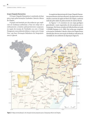 66
GEOPARQUES DO BRASIL / PROPOSTAS · volume I
Figura 2 - Mapas de localização e de situação da área proposta para o Geoparque Morro do Chapéu.
Grupo Chapada Diamantina
O Grupo Chapada Diamantina é constituído, da base
para o topo, pelas formações Tombador, Caboclo e Morro
do Chapéu.
O grupo está limitado por discordâncias que impli-
cam em mudanças ambientais; a base em onlap com o
embasamento cristalino paleoproterozoico-arqueano,
na região da escarpa do Tombador, ou com o Grupo
Paraguassú, essencialmente deltaico; o topo com o Grupo
Una, cuja base (Formação Bebedouro do Neoprotero-
zoico) é glacial.
AssequênciasdeposicionaisdoGrupoChapadaDiaman-
tinapreencheramumabaciaflexural,cujodepocentroestava
situadoanoroestedaregiãodeMorrodoChapéu,conforme
indicado pelos dados de paleocorrentes do sistema fluvial.
As Figuras 7 e 8 consistem em um mapa geológico
generalizado e seção esquemática da área proposta para o
Geoparque.ElesforamextraídosdaFolhaJacobinanaescala
1:250.000 (Sampaio et al., 1998). Nas rochas que compõem
asformaçõesTombador,CabocloeMorrodoChapéuforam
identificadas diversas associações de litofácies indicativas da
variedade de seus ambientes de deposição (Figura 9).
 