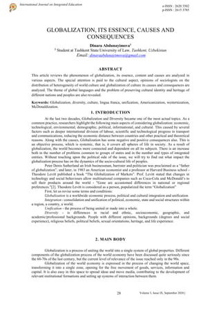 28
International Journal on Integrated Education e-ISSN : 2620 3502
p-ISSN : 2615 3785
Volume 3, Issue IX, September 2020 |
GLOBALIZATION, ITS ESSENCE, CAUSES AND
CONSEQUENCES
Dinara Abdunayimova1
1
Student at Tashkent State University of Law, Tashkent, Uzbekistan
Email: dinaraabdunayimova@gmail.com
ABSTRACT
This article reviews the phenomenon of globalization, its essence, content and causes are analyzed in
various aspects. The special attention is paid to the cultural aspect, opinions of sociologists on the
distribution of heterogeneity of world culture and globalization of culture its causes and consequences are
analyzed. The theme of global languages and the problem of preserving cultural identity and heritage of
different nations and peoples are also revealed.
Keywords: Globalization, diversity, culture, lingua franca, unification, Americanization, westernization,
McDonaldization.
1. INTRODUCTION
At the last two decades, Globalization and Diversity became one of the most actual topics. As a
common practice, researchers highlight the following main aspects of considering globalization: economic,
technological, environmental, demographic, political, informational, and cultural. This caused by several
factors such as deeper international division of labour, scientific and technological progress in transport
and communications, reducing the economic distance between countries and other practical and theoretical
reasons. Along with the causes, Globalization has some negative and positive consequences also. This is
an objective process, which is systemic, that is, it covers all spheres of life in society. As a result of
globalization, the world becomes more connected and dependent on all its subjects. There is an increase
both in the number of problems common to groups of states and in the number and types of integrated
entities. Without touching upon the political side of the issue, we will try to find out what impact the
globalization process has on the dynamics of the socio-cultural life of peoples.
Peter Denis Sutherland an Irish businessman, barrister and politician was proclaimed as a “father
of globalization”, and later, in 1983 an American economist and a professor at Harvard Business school -
Theodore Levitt published a book “The Globalization of Markets”. Prof. Levitt stated that changes in
technology and social behaviours allow multinational companies such as Coca-Cola and McDonald’s to
sell their products around the world - "Gone are accustomed differences in national or regional
preferences."[2]. Theodore Levitt is considered as a person, popularized the term “Globalization”
First, let us revise some terms and conditions:
Globalization is a worldwide economic process, political and cultural integration and unification
Integration - consolidation and unification of political, economic, state and social structures within
a region, a country, a world;
Unification - the process of being united or made into a whole.
Diversity - is differences in racial and ethnic, socioeconomic, geographic, and
academic/professional backgrounds. People with different opinions, backgrounds (degrees and social
experience), religious beliefs, political beliefs, sexual orientations, heritage, and life experience.
2. MAIN BODY
Globalization is a process of uniting the world into a single system of global properties. Different
components of the globalization process of the world economy have been discussed quite seriously since
the 60-70s of the last century, but the current level of relevance of the issue reached only in the 90s.
Globalization of the world economy is expressed in the process of changing the world space,
transforming it into a single zone, opening for the free movement of goods, services, information and
capital. It is also easy in this space to spread ideas and move media, contributing to the development of
relevant institutional formations and setting up systems of interaction between them.
 