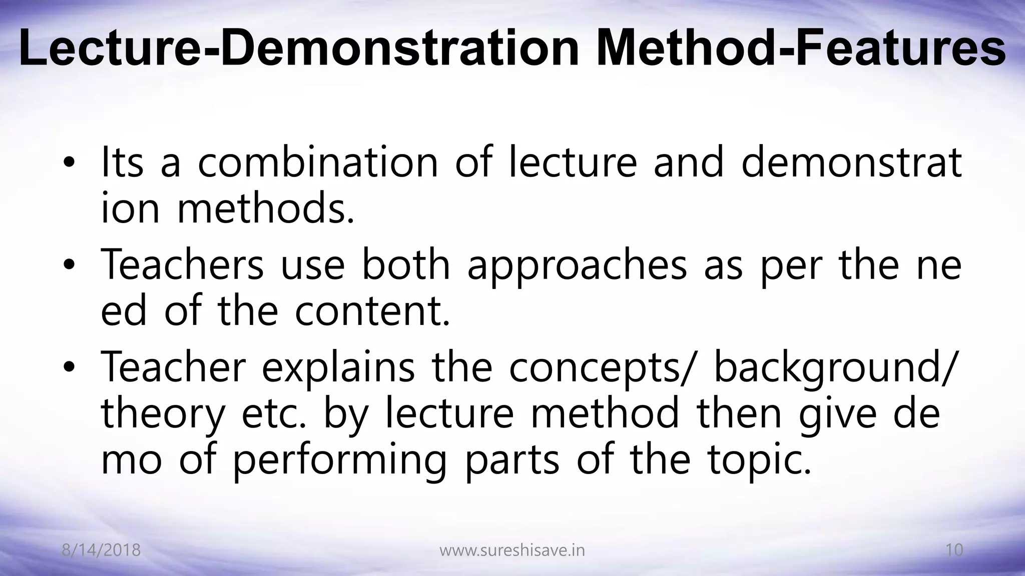 Lecture-Demonstration Method-Features
• Its a combination of lecture and demonstrat
ion methods.
• Teachers use both approaches as per the ne
ed of the content.
• Teacher explains the concepts/ background/
theory etc. by lecture method then give de
mo of performing parts of the topic.
8/14/2018 10
www.sureshisave.in
 