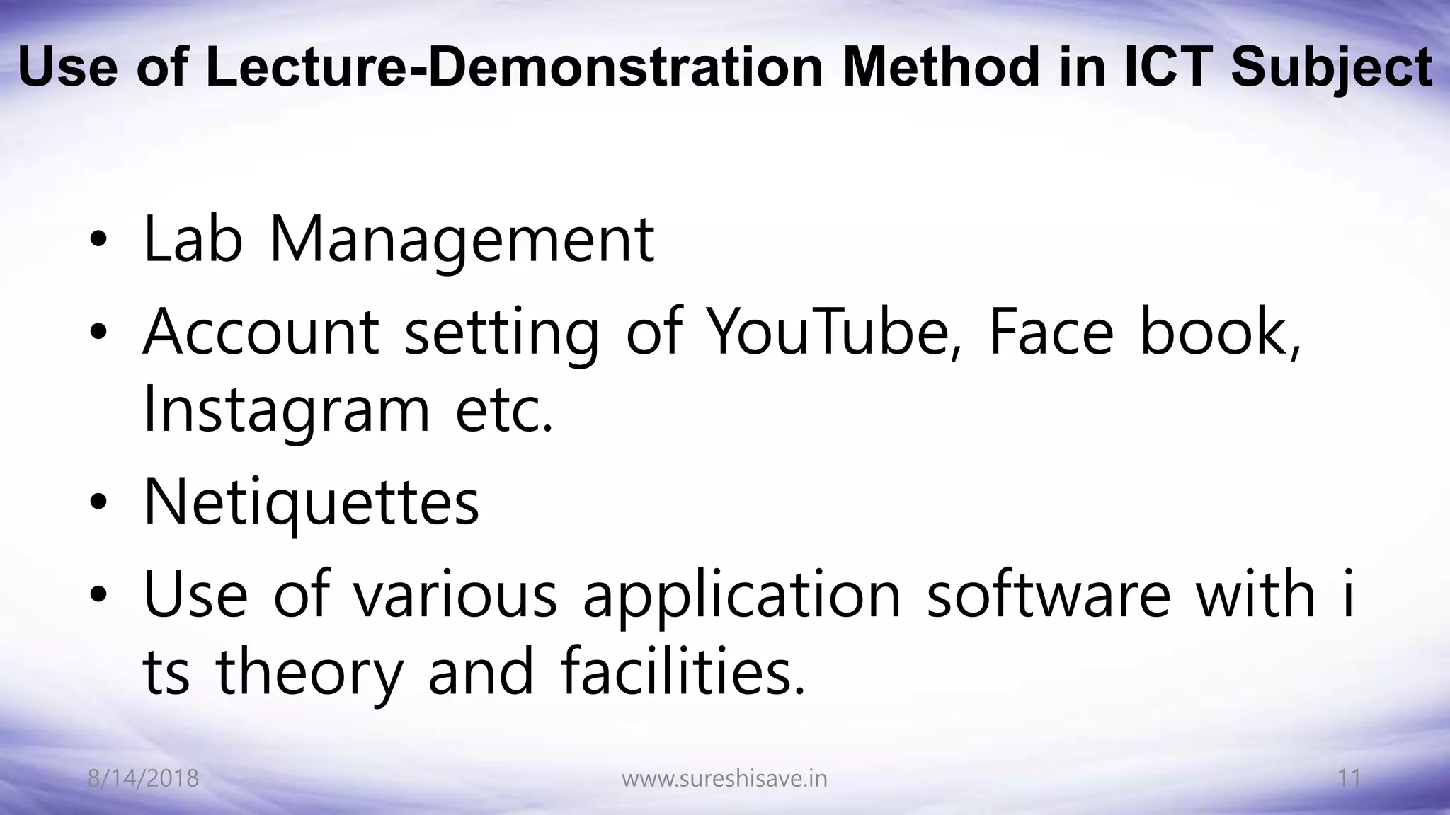 Use of Lecture-Demonstration Method in ICT Subject
• Lab Management
• Account setting of YouTube, Face book,
Instagram etc.
• Netiquettes
• Use of various application software with i
ts theory and facilities.
8/14/2018 11
www.sureshisave.in
 