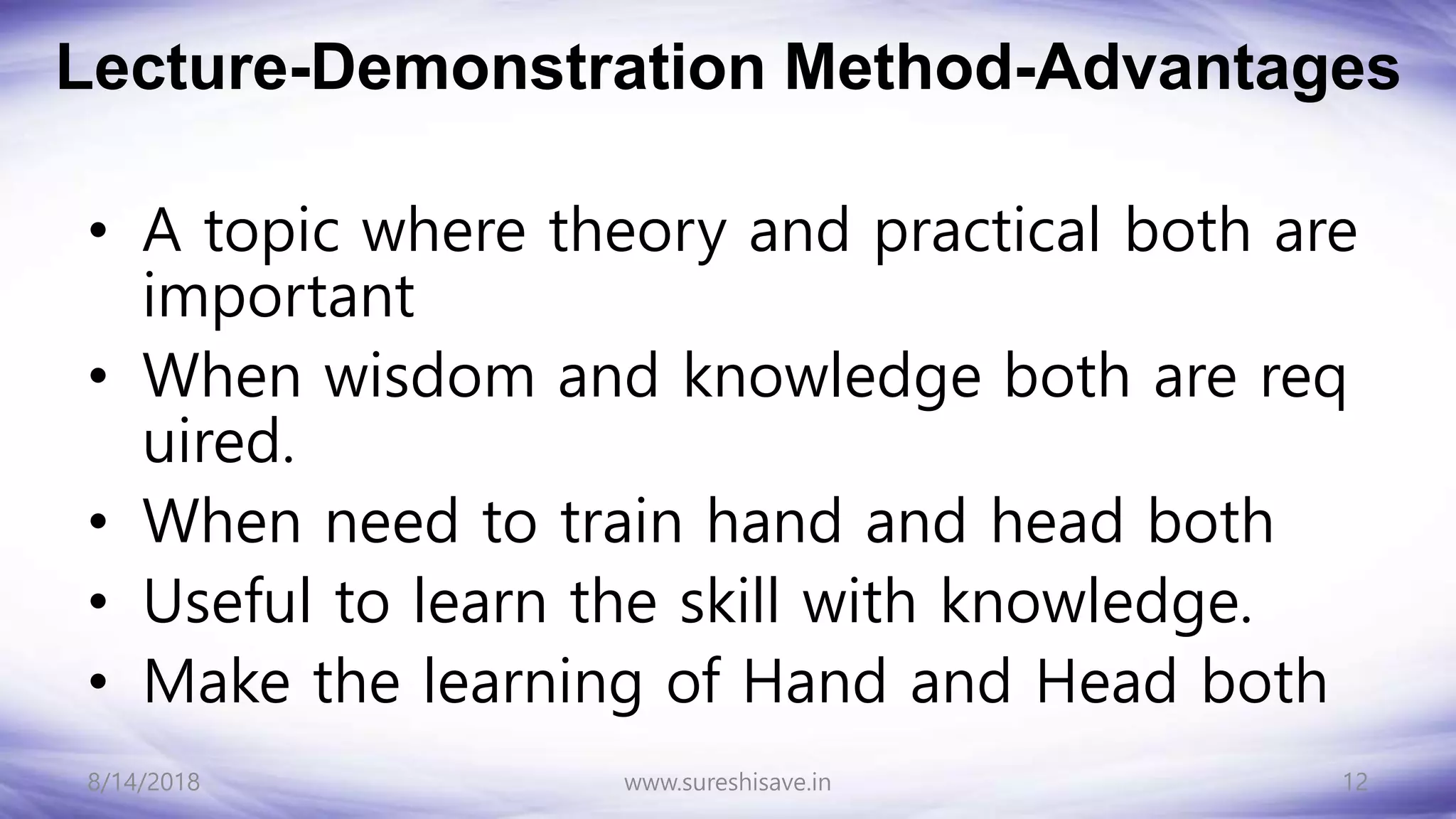 Lecture-Demonstration Method-Advantages
• A topic where theory and practical both are
important
• When wisdom and knowledge both are req
uired.
• When need to train hand and head both
• Useful to learn the skill with knowledge.
• Make the learning of Hand and Head both
8/14/2018 12
www.sureshisave.in
 