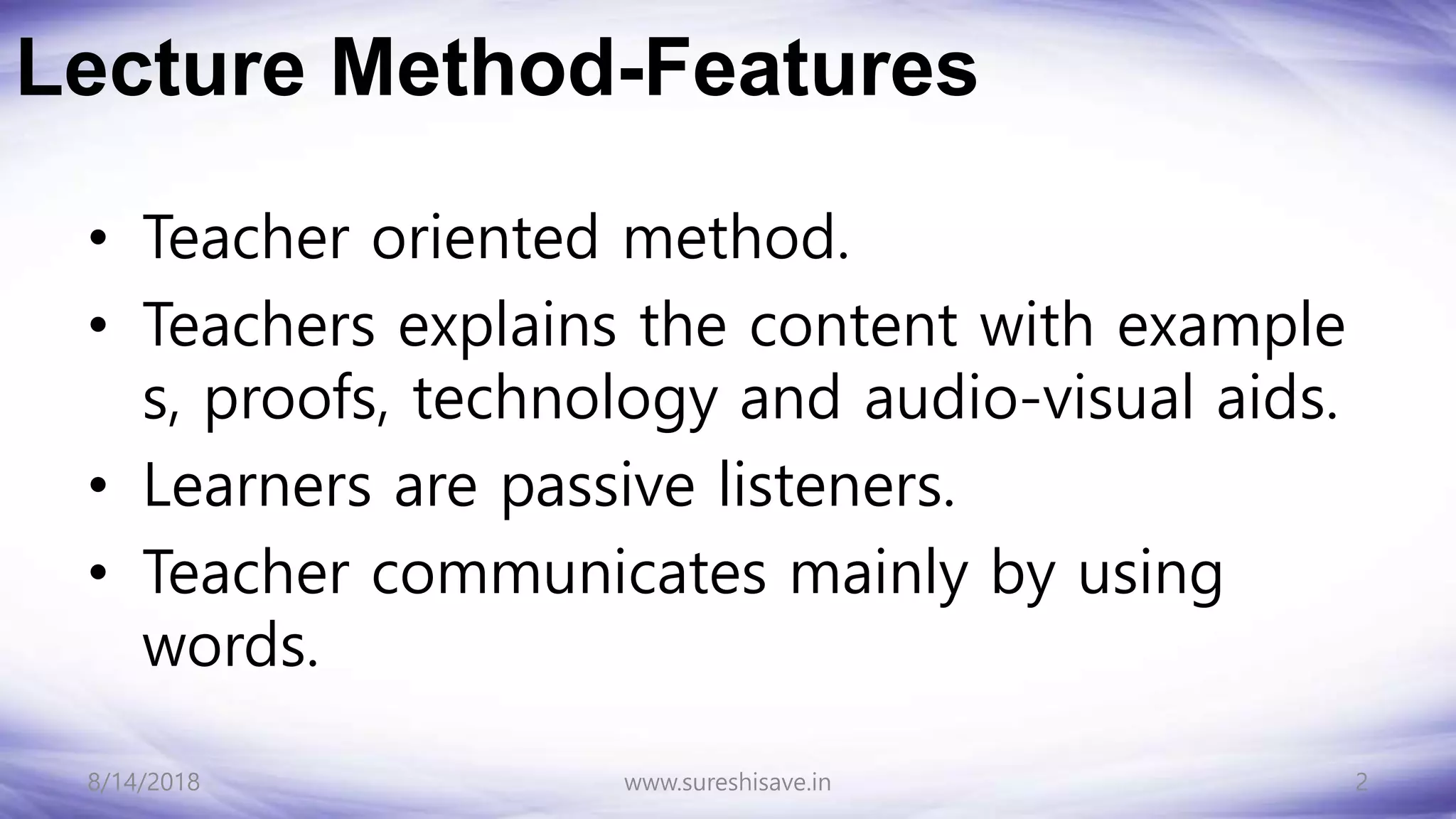 Lecture Method-Features
• Teacher oriented method.
• Teachers explains the content with example
s, proofs, technology and audio-visual aids.
• Learners are passive listeners.
• Teacher communicates mainly by using
words.
8/14/2018 2
www.sureshisave.in
 