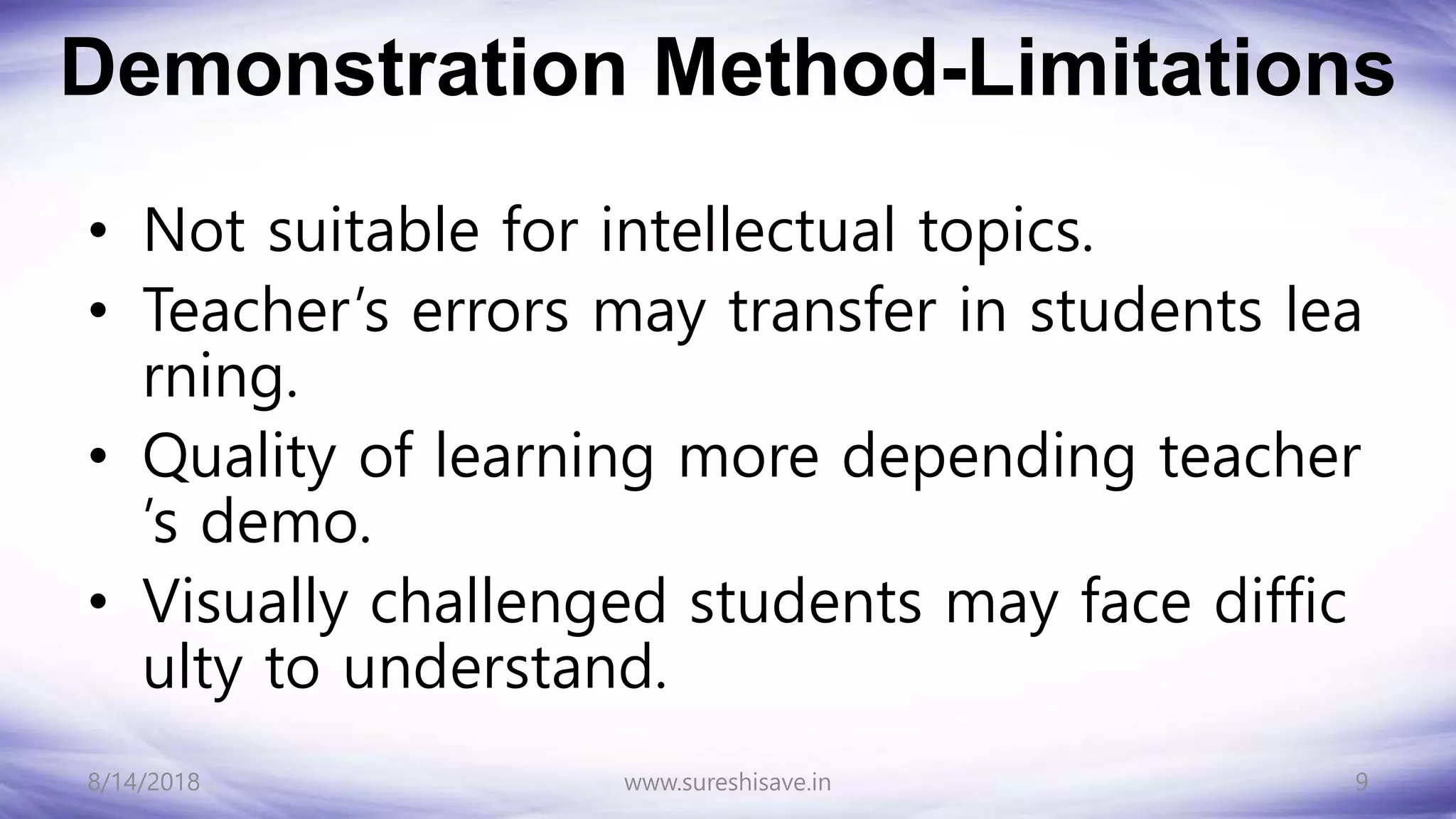 Demonstration Method-Limitations
• Not suitable for intellectual topics.
• Teacher’s errors may transfer in students lea
rning.
• Quality of learning more depending teacher
’s demo.
• Visually challenged students may face diffic
ulty to understand.
8/14/2018 9
www.sureshisave.in
 