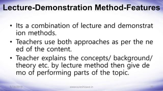 Lecture-Demonstration Method-Features
• Its a combination of lecture and demonstrat
ion methods.
• Teachers use both approaches as per the ne
ed of the content.
• Teacher explains the concepts/ background/
theory etc. by lecture method then give de
mo of performing parts of the topic.
8/14/2018 10
www.sureshisave.in
 