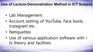 Use of Lecture-Demonstration Method in ICT Subject
• Lab Management
• Account setting of YouTube, Face book,
Instagram etc.
• Netiquettes
• Use of various application software with i
ts theory and facilities.
8/14/2018 11
www.sureshisave.in
 