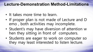 Lecture-Demonstration Method-Limitations
• It takes more time to learn.
• If proper plan is not made of Lecture and D
emo , both activities may incomplete.
• Student’s may have diversion of attention w
hen they sitting in front of computers.
• Students are eager to work on computer so
they may least interested to listen lecture.
8/14/2018 13
www.sureshisave.in
 