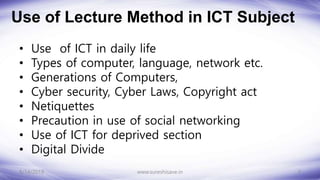 Use of Lecture Method in ICT Subject
• Use of ICT in daily life
• Types of computer, language, network etc.
• Generations of Computers,
• Cyber security, Cyber Laws, Copyright act
• Netiquettes
• Precaution in use of social networking
• Use of ICT for deprived section
• Digital Divide
8/14/2018 3
www.sureshisave.in
 