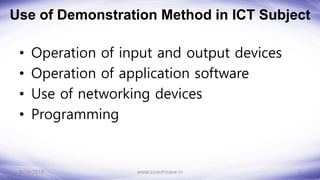 Use of Demonstration Method in ICT Subject
• Operation of input and output devices
• Operation of application software
• Use of networking devices
• Programming
8/14/2018 7
www.sureshisave.in
 