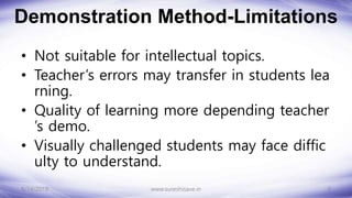 Demonstration Method-Limitations
• Not suitable for intellectual topics.
• Teacher’s errors may transfer in students lea
rning.
• Quality of learning more depending teacher
’s demo.
• Visually challenged students may face diffic
ulty to understand.
8/14/2018 9
www.sureshisave.in
 