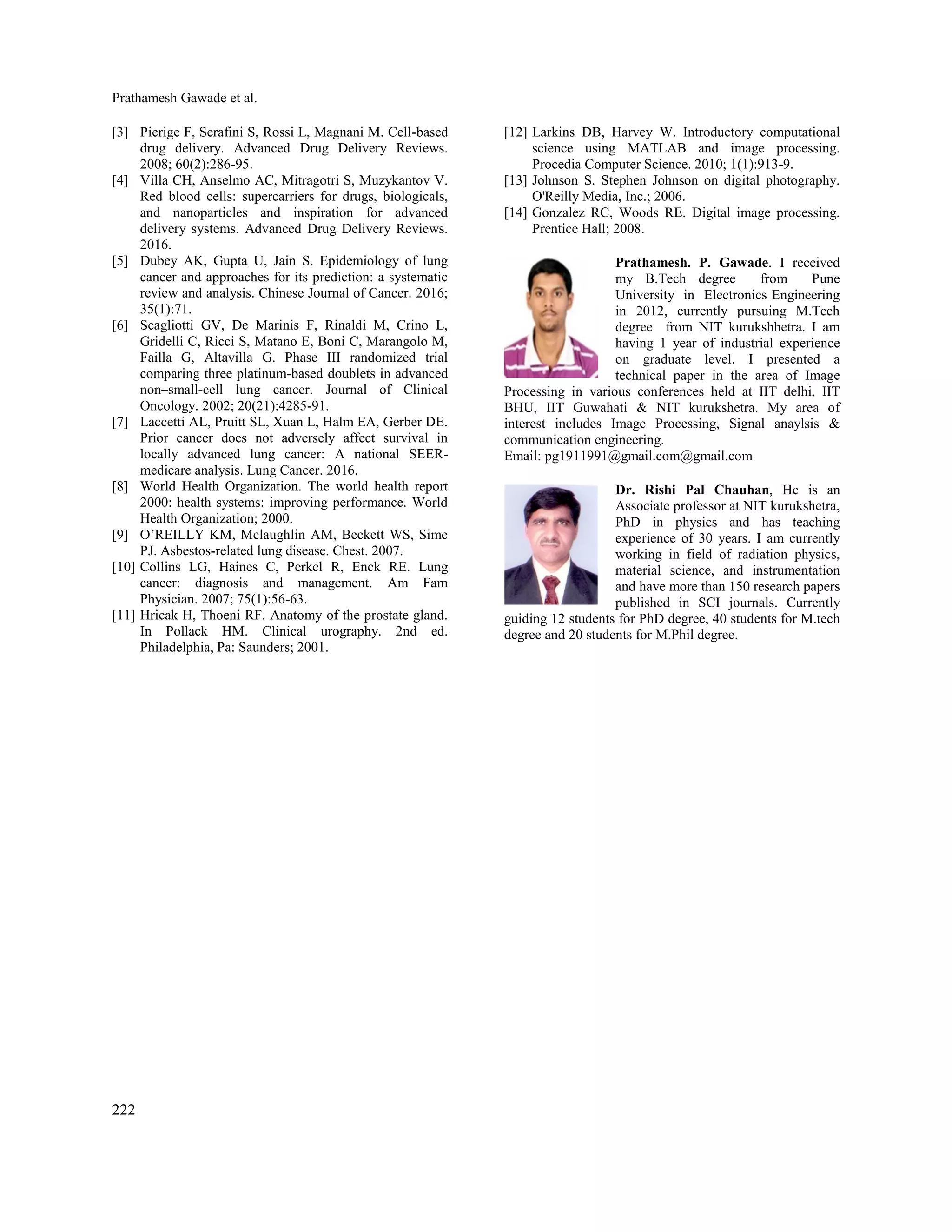 Prathamesh Gawade et al.
222
[3] Pierige F, Serafini S, Rossi L, Magnani M. Cell-based
drug delivery. Advanced Drug Delivery Reviews.
2008; 60(2):286-95.
[4] Villa CH, Anselmo AC, Mitragotri S, Muzykantov V.
Red blood cells: supercarriers for drugs, biologicals,
and nanoparticles and inspiration for advanced
delivery systems. Advanced Drug Delivery Reviews.
2016.
[5] Dubey AK, Gupta U, Jain S. Epidemiology of lung
cancer and approaches for its prediction: a systematic
review and analysis. Chinese Journal of Cancer. 2016;
35(1):71.
[6] Scagliotti GV, De Marinis F, Rinaldi M, Crino L,
Gridelli C, Ricci S, Matano E, Boni C, Marangolo M,
Failla G, Altavilla G. Phase III randomized trial
comparing three platinum-based doublets in advanced
non–small-cell lung cancer. Journal of Clinical
Oncology. 2002; 20(21):4285-91.
[7] Laccetti AL, Pruitt SL, Xuan L, Halm EA, Gerber DE.
Prior cancer does not adversely affect survival in
locally advanced lung cancer: A national SEER-
medicare analysis. Lung Cancer. 2016.
[8] World Health Organization. The world health report
2000: health systems: improving performance. World
Health Organization; 2000.
[9] O’REILLY KM, Mclaughlin AM, Beckett WS, Sime
PJ. Asbestos-related lung disease. Chest. 2007.
[10] Collins LG, Haines C, Perkel R, Enck RE. Lung
cancer: diagnosis and management. Am Fam
Physician. 2007; 75(1):56-63.
[11] Hricak H, Thoeni RF. Anatomy of the prostate gland.
In Pollack HM. Clinical urography. 2nd ed.
Philadelphia, Pa: Saunders; 2001.
[12] Larkins DB, Harvey W. Introductory computational
science using MATLAB and image processing.
Procedia Computer Science. 2010; 1(1):913-9.
[13] Johnson S. Stephen Johnson on digital photography.
O'Reilly Media, Inc.; 2006.
[14] Gonzalez RC, Woods RE. Digital image processing.
Prentice Hall; 2008.
Prathamesh. P. Gawade. I received
my B.Tech degree from Pune
University in Electronics Engineering
in 2012, currently pursuing M.Tech
degree from NIT kurukshhetra. I am
having 1 year of industrial experience
on graduate level. I presented a
technical paper in the area of Image
Processing in various conferences held at IIT delhi, IIT
BHU, IIT Guwahati & NIT kurukshetra. My area of
interest includes Image Processing, Signal anaylsis &
communication engineering.
Email: pg1911991@gmail.com@gmail.com
Dr. Rishi Pal Chauhan, He is an
Associate professor at NIT kurukshetra,
PhD in physics and has teaching
experience of 30 years. I am currently
working in field of radiation physics,
material science, and instrumentation
and have more than 150 research papers
published in SCI journals. Currently
guiding 12 students for PhD degree, 40 students for M.tech
degree and 20 students for M.Phil degree.
 