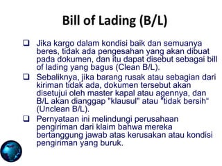  Jika kargo dalam kondisi baik dan semuanya
beres, tidak ada pengesahan yang akan dibuat
pada dokumen, dan itu dapat disebut sebagai bill
of lading yang bagus (Clean B/L).
 Sebaliknya, jika barang rusak atau sebagian dari
kiriman tidak ada, dokumen tersebut akan
disetujui oleh master kapal atau agennya, dan
B/L akan dianggap "klausul" atau "tidak bersih“
(Unclean B/L).
 Pernyataan ini melindungi perusahaan
pengiriman dari klaim bahwa mereka
bertanggung jawab atas kerusakan atau kondisi
pengiriman yang buruk.
 