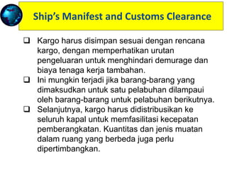 Ship’s Manifest and Customs Clearance
 Cargo has to be stowed according to the cargo
plan, with due regard to the sequence of discharge
in order to avoid demurrage and additional labour
costs.
 This might happen if the goods intended for one
port were overstowed by those for the next port of
call.
 Further, cargo should be distributed throughout the
ship to facilitate speed of discharge. The quantity
and type of cargo in different holds are also
considered.
 When the ship has completed loading,
specification of all cargo on board is prepared, and
this is known as the ship's manifest.
 Kargo harus disimpan sesuai dengan rencana
kargo, dengan memperhatikan urutan
pengeluaran untuk menghindari demurage dan
biaya tenaga kerja tambahan.
 Ini mungkin terjadi jika barang-barang yang
dimaksudkan untuk satu pelabuhan dilampaui
oleh barang-barang untuk pelabuhan berikutnya.
 Selanjutnya, kargo harus didistribusikan ke
seluruh kapal untuk memfasilitasi kecepatan
pemberangkatan. Kuantitas dan jenis muatan
dalam ruang yang berbeda juga perlu
dipertimbangkan.
 