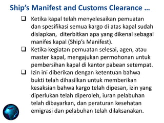  When loading operations are completed the
agent, or master of the vessel, applies for a
clearance of the ship at the local customs house.
 This clearance is given provided that evidence
has been produced to testify that the cargo is in
order, necessary permits have been procured,
harbour dues have been paid, and emigration and
port health regulations have been carried out.
 Ketika kapal telah menyelesaikan pemuatan
dan spesifikasi semua kargo di atas kapal sudah
disiapkan, diterbitkan apa yang dikenal sebagai
manifes kapal (Ship’s Manifest).
 Ketika kegiatan pemuatan selesai, agen, atau
master kapal, mengajukan permohonan untuk
pembersihan kapal di kantor pabean setempat.
 Izin ini diberikan dengan ketentuan bahwa
bukti telah dihasilkan untuk memberikan
kesaksian bahwa kargo telah dipesan, izin yang
diperlukan telah diperoleh, iuran pelabuhan
telah dibayarkan, dan peraturan kesehatan
emigrasi dan pelabuhan telah dilaksanakan.
Ship’s Manifest and Customs Clearance …
 