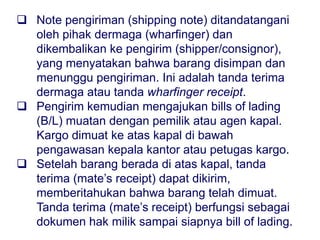  The shipping note is signed by the wharfinger and
returned to the shipper (consignor), confirming that the
goods are stored and awaiting shipment. This is a dock
receipt or a wharfinger's receipt.
 The shipper then lodges bills of lading with the
shipowner or agent. Cargo is loaded aboard ship under
the supervision of the chief officer or cargo officer.
 Once the goods are on board the ship, a mate's receipt
may be sent, acknowledging that the goods have been
loaded. The mate's receipt serves as a document of title
until the bill of lading is ready.
 Note pengiriman (shipping note) ditandatangani
oleh pihak dermaga (wharfinger) dan
dikembalikan ke pengirim (shipper/consignor),
yang menyatakan bahwa barang disimpan dan
menunggu pengiriman. Ini adalah tanda terima
dermaga atau tanda wharfinger receipt.
 Pengirim kemudian mengajukan bills of lading
(B/L) muatan dengan pemilik atau agen kapal.
Kargo dimuat ke atas kapal di bawah
pengawasan kepala kantor atau petugas kargo.
 Setelah barang berada di atas kapal, tanda
terima (mate’s receipt) dapat dikirim,
memberitahukan bahwa barang telah dimuat.
Tanda terima (mate’s receipt) berfungsi sebagai
dokumen hak milik sampai siapnya bill of lading.
 