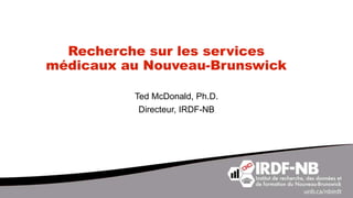 Recherche sur les services
médicaux au Nouveau-Brunswick
Ted McDonald, Ph.D.
Directeur, IRDF-NB
 