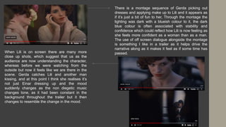 There is a montage sequence of Gerda picking out
dresses and applying make up to Lili and it appears as
if it’s just a bit of fun to her, Through the montage the
lighting was dark with a blueish colour to it, the dark
blue colour is often associated with stability and
confidence which could reflect how Lili is now feeling as
she feels more confident as a woman than as a man.
The use of off screen dialogue alongside the montage
is something I like in a trailer as it helps drive the
narrative along as it makes it feel as if some time has
passed.
When Lili is on screen there are many more
close up shots, which suggest that us as the
audience are now understanding the character,
whereas before we were watching from the
outside but now it feels like we are there in the
scene. Gerda catches Lili and another man
kissing, and at this point I think she realises it’s
not just Einar dressing up and the mood
suddenly changes as the non diegetic music
changes tone, as it had been constant in the
background throughout the trailer but it then
changes to resemble the change in the mood.
 