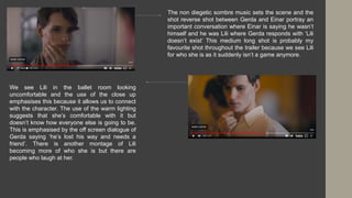 The non diegetic sombre music sets the scene and the
shot reverse shot between Gerda and Einar portray an
important conversation where Einar is saying he wasn’t
himself and he was Lili where Gerda responds with ‘Lili
doesn’t exist’ This medium long shot is probably my
favourite shot throughout the trailer because we see Lili
for who she is as it suddenly isn’t a game anymore.
We see Lili in the ballet room looking
uncomfortable and the use of the close up
emphasises this because it allows us to connect
with the character. The use of the warm lighting
suggests that she’s comfortable with it but
doesn’t know how everyone else is going to be.
This is emphasised by the off screen dialogue of
Gerda saying ‘he’s lost his way and needs a
friend’. There is another montage of Lili
becoming more of who she is but there are
people who laugh at her.
 