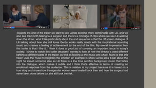 Towards the end of the trailer we start to see Gerda become more comfortable with Lili, and we
also see them both talking to a surgeon and there’s a montage of clips where we see Lili walking
down the street, what I like particularly about the end sequence is that the off screen dialogue of
Lili talking about how she still loves Gerda works really nicely with the inspirational sounding
music and creates a feeling of achievement by the end of the film. My overall impression from
this trailer is that I like it, I think it does a good job of covering an important issue in today’s
society. I chose to watch this trailer because I wanted to look at how the director’s used different
lighting at different parts of the trailer, as well as looking at the music and what I found is that this
trailer uses the music to heighten the emotion an example is when Gerda asks Einar about the
night he kissed someone else as Lili there is a low tone sombre background music that fades
into the dialogue, which makes it subtle and I think that’s effective in terms of creating an
emotional response from the audience. This is relative to my project because it is based on a
true story and shows how transgender women were treated back then and how the surgery had
never been done before but she still took the risk.
 