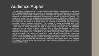 Audience Appeal
• The age rating for this film is a 15 on the ‘British Board of Film Classification’ an age rating
of 15 could include Dangerous behaviour for example, suicide, self-harming and it should
not dwell on detail which could be copied. Whether the depiction of easily accessible
weapons is acceptable will depend on factors such as realism, context and setting. The
work as a whole must not endorse discriminatory language or behaviour, although there
may be racist, homophobic or other discriminatory themes and language. Drug taking may
be shown but the work as a whole must not promote or encourage drug misuse for
example, through detailed instruction. The misuse of easily accessible and highly
dangerous substances for example, aerosols or solvents is unlikely to be acceptable.
There may be strong language as well as very strong language may be permitted,
depending on the manner in which it is used, who is using the language, its frequency
within the work as a whole and any special contextual justification. Statistics taken from a
research study (Stoll 2021) show that in 2018 63% of young adults enjoyed a romance
film which is what ‘The Danish Girl’ genre is so I think the age rating is correct for the type
of film it is. It also applies to the younger generation because it covers the topic of identity
and in particular gender dysphoria within a transgender woman which are current issues
in today’s society as there are still people out there who don’t agree with it, and therefore
it’s relevant for quite a few age groups as it can educate individuals who may not fully
understand the topic.
 