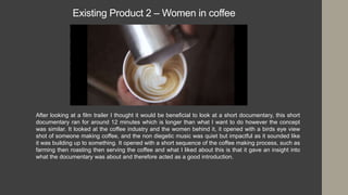 Existing Product 2 – Women in coffee
After looking at a film trailer I thought it would be beneficial to look at a short documentary, this short
documentary ran for around 12 minutes which is longer than what I want to do however the concept
was similar. It looked at the coffee industry and the women behind it, it opened with a birds eye view
shot of someone making coffee, and the non diegetic music was quiet but impactful as it sounded like
it was building up to something. It opened with a short sequence of the coffee making process, such as
farming then roasting then serving the coffee and what I liked about this is that it gave an insight into
what the documentary was about and therefore acted as a good introduction.
 