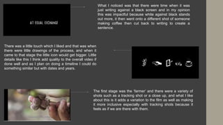 What I noticed was that there were time when it was
just writing against a black screen and in my opinion
this was impactful because white against black stands
out more, it then went onto a different shot of someone
making coffee then cut back to writing to create a
sentence.
There was a little touch which I liked and that was when
there were little drawings of the process, and when it
came to that stage the little icon would get bigger. Little
details like this I think add quality to the overall video if
done well and as I plan on doing a timeline I could do
something similar but with dates and years.
The first stage was the ‘farmer’ and there were a variety of
shots such as a tracking shot or a close up, and what I like
about this is it adds a variation to the film as well as making
it more inclusive especially with tracking shots because it
feels as if we are there with them.
 