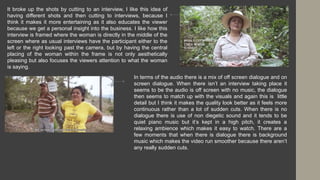 It broke up the shots by cutting to an interview, I like this idea of
having different shots and then cutting to interviews, because I
think it makes it more entertaining as it also educates the viewer
because we get a personal insight into the business. I like how this
interview is framed where the woman is directly in the middle of the
screen where as usual interviews have the participant either to the
left or the right looking past the camera, but by having the central
placing of the woman within the frame is not only aesthetically
pleasing but also focuses the viewers attention to what the woman
is saying.
In terms of the audio there is a mix of off screen dialogue and on
screen dialogue. When there isn’t an interview taking place it
seems to be the audio is off screen with no music, the dialogue
then seems to match up with the visuals and again this is little
detail but I think it makes the quality look better as it feels more
continuous rather than a lot of sudden cuts. When there is no
dialogue there is use of non diegetic sound and it tends to be
quiet piano music but it’s kept in a high pitch, it creates a
relaxing ambience which makes it easy to watch. There are a
few moments that when there is dialogue there is background
music which makes the video run smoother because there aren’t
any really sudden cuts.
 