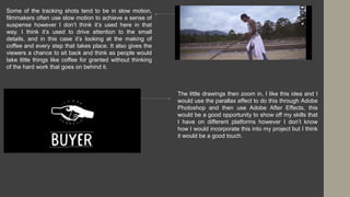 Some of the tracking shots tend to be in slow motion,
filmmakers often use slow motion to achieve a sense of
suspense however I don’t think it’s used here in that
way. I think it’s used to drive attention to the small
details, and in this case it’s looking at the making of
coffee and every step that takes place. It also gives the
viewers a chance to sit back and think as people would
take little things like coffee for granted without thinking
of the hard work that goes on behind it.
The little drawings then zoom in, I like this idea and I
would use the parallax effect to do this through Adobe
Photoshop and then use Adobe After Effects, this
would be a good opportunity to show off my skills that
I have on different platforms however I don’t know
how I would incorporate this into my project but I think
it would be a good touch.
 