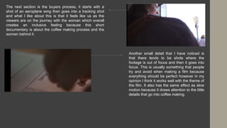 The next section is the buyers process, it starts with a
shot of an aeroplane wing then goes into a tracking shot
and what I like about this is that it feels like us as the
viewers are on the journey with the woman which overall
creates an inclusive feeling because this short
documentary is about the coffee making process and the
women behind it.
Another small detail that I have noticed is
that there tends to be shots where the
footage is out of focus and then it goes into
focus. This is usually something that people
try and avoid when making a film because
everything should be perfect however in my
opinion I think it works well with the theme of
the film. It also has the same affect as slow
motion because it draws attention to the little
details that go into coffee making.
 