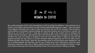 My overall impression of this short documentary is that it’s simple but effective, it has informed me of
women in the coffee making industry as well as being aesthetically pleasing to watch. There have been
a few different techniques that I want to take and put them into my film for example I like the idea of
having different cuts between relevant footage and interviews however due to coronavirus I wouldn’t be
able to go out and film a lot but I would get a narrator to talk to the camera and cut between the
narrator and the interviews. I also like the idea of the introduction where I use writing on the screen to
introduce the topic and ending it similarly to how this one ended where it fades out and the title
appears because this way there is a smooth transition between beginning and the end rather than it
finishing abruptly. Even though I liked this documentary some of the techniques were repeated so the
use of cutting between the interviews and the use of deep focus when interviewing, using the same
techniques makes the video look a higher quality because it’s the same throughout however it might
come across as boring so this will be something I have to try and avoid when making my project..
 