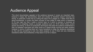 Audience Appeal
• This short documentary appeals to the audience because it covers an important topic,
however it keeps the documentary short and simple so therefore doesn’t become too
boring. In particular it does this by cutting the piece into 5 stages so it feels more like it’s
going somewhere. It covers the basic process of how coffee is made which is interesting
in it’s own right but then it adds a current topic to it which is women in business so
therefore it is targeting maybe a younger audience such as 16-24 where those current
issues are arising. In terms of production techniques that keep the audience entertained is
they cut between interviews and other shots so it keeps things moving and adds variation
however in terms of editing there isn’t many transitions to keep the audience entertained
so this will be something to look into other projects to see if there are any interesting
transitions within documentaries or they leave it out for a reason.
 