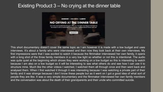 Existing Product 3 – No crying at the dinner table
This short documentary doesn’t cover the same topic as I am however it is made with a low budget and uses
interviews. It’s about a family who were interviewed and then now they look back at their own interviews. My
first impressions were that I was excited to watch it because the filmmaker interviewed her own family, it opens
with a long shot of the three family members in a very low light so whether or not this is intentional. The audio
was quite quiet at the beginning which shows they were working on a low budget so this is interesting to watch
because I am also on a low budget so it will be interesting to see what others do and see how I can use it to
structure mine. Much like the other videos I watched, I watched them all through once and then went back and
analysed them. When I first watched it through it was interesting because I was watching a private part of their
family and it was strange because I don’t know these people but as it went on I got a good idea of what sort of
people they are like. It was a very simple documentary and the filmmaker interviewed her own family members
and the conversation was about the death of their grandparents and their uncle who committed suicide.
 
