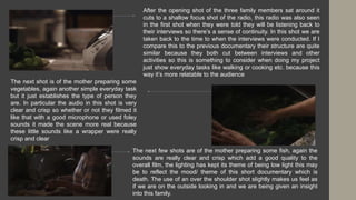 After the opening shot of the three family members sat around it
cuts to a shallow focus shot of the radio, this radio was also seen
in the first shot when they were told they will be listening back to
their interviews so there’s a sense of continuity. In this shot we are
taken back to the time to when the interviews were conducted. If I
compare this to the previous documentary their structure are quite
similar because they both cut between interviews and other
activities so this is something to consider when doing my project
just show everyday tasks like walking or cooking etc. because this
way it’s more relatable to the audience
The next shot is of the mother preparing some
vegetables, again another simple everyday task
but it just establishes the type of person they
are. In particular the audio in this shot is very
clear and crisp so whether or not they filmed it
like that with a good microphone or used foley
sounds it made the scene more real because
these little sounds like a wrapper were really
crisp and clear
The next few shots are of the mother preparing some fish, again the
sounds are really clear and crisp which add a good quality to the
overall film, the lighting has kept its theme of being low light this may
be to reflect the mood/ theme of this short documentary which is
death. The use of an over the shoulder shot slightly makes us feel as
if we are on the outside looking in and we are being given an insight
into this family.
 