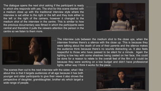 The dialogue opens the next shot asking if the participant is ready
to which she responds with yes. The shot for this scene started with
a medium close up with the traditional interview style where the
interview is sat either to the right or the left and they look either to
the left or the right of the camera, however it changed to the
medium shot of the interview in the centre. This is similar to how
the previous documentary was filmed in which the participants were
central and therefore it pulls the viewers attention the person in the
centre so we listen to them more.
The interview cuts between the medium shot to the close ups, when the
interview finishes there’s a silence with the close up. This is because they
were talking about the death of one of their parents and the silence makes
the audience think because there’s no sounds distracting us. It also feels
respectful to those who have passed to be silent for a minute. Again the
lighting is low key with some shadows being casted on her face, this could
be done for a reason to relate to the overall feel of the film or it could be
because they were working on a low budget and didn’t have professional
lights, either way I think it works for the piece.
The scenes then cut to the next interview with the sister, what I like
about this is that it targets audiences of all age because it has both
younger and older participants to give their views it also shows the
perspective of daughter, granddaughter, brother etc which target a
wide range of people.
 