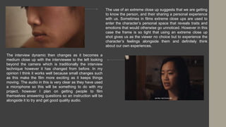 The use of an extreme close up suggests that we are getting
to know the person, and their sharing a personal experience
with us. Sometimes in films extreme close ups are used to
enter the character’s personal space that reveals traits and
emotions that would otherwise go unnoticed. However in this
case the frame is so tight that using an extreme close up
shot gives us as the viewer no choice but to experience the
character’s feelings alongside them and definitely think
about our own experiences.
The interview dynamic then changes as it becomes a
medium close up with the interviewee to the left looking
beyond the camera which is traditionally the interview
technique however it has changed from before. In my
opinion I think it works well because small changes such
as this make the film more exciting as it keeps things
moving. The audio in this is very clear as they have used
a microphone so this will be something to do with my
project, however I plan on getting people to film
themselves answering questions so an instruction will be
alongside it to try and get good quality audio.
 