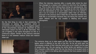 When the interview resumes after a couple other shots the shot
has changed to a medium shot, where it’s shot from the shoulders
up. This is when she’s talking about losing her grandparents, this
could be seen as two ways the first being we are now distanced
from the interviewee so we can’t relate to her or in my opinion I
see it as it’s turned to a conversation rather than an interview,
because in the previous shot it feels like an interview whereas this
feels like a conversation because they are facing the camera and
seem relaxed and the cup creates a relaxing and casual
atmosphere.
So the first thing to note is that sometimes the
interviewer is asking the questions which is
uncommon in an interview, this is a negative aspect
of the documentary because its disjointed as the
interviewer doesn’t do this in all the interviews. The
use of lighting is the same throughout so this is a
continuous aspect. Similar to the previous interview
there is a mix between medium shots and medium
close ups
The extreme close up is used again but this time the lighting is slightly
lighter which is different to the rest of the film. So far we have seen the
interviewees outside of their interview which give us an insight into the type
of people they are. We are seeing the whole family and getting to know
their character a little better which fits into the theme of the project which is
death as they seem to be talking about relatives that have passed which is
a personal topic.
 