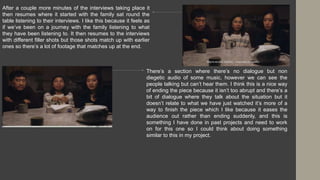 After a couple more minutes of the interviews taking place it
then resumes where it started with the family sat round the
table listening to their interviews. I like this because it feels as
if we’ve been on a journey with the family listening to what
they have been listening to. It then resumes to the interviews
with different filler shots but those shots match up with earlier
ones so there’s a lot of footage that matches up at the end.
There’s a section where there’s no dialogue but non
diegetic audio of some music, however we can see the
people talking but can’t hear them. I think this is a nice way
of ending the piece because it isn’t too abrupt and there’s a
bit of dialogue where they talk about the situation but it
doesn’t relate to what we have just watched it’s more of a
way to finish the piece which I like because it eases the
audience out rather than ending suddenly, and this is
something I have done in past projects and need to work
on for this one so I could think about doing something
similar to this in my project.
 