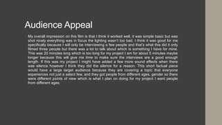Audience Appeal
• My overall impression on this film is that I think it worked well, it was simple basic but was
shot nicely everything was in focus the lighting wasn’t too bad. I think it was good for me
specifically because I will only be interviewing a few people and that’s what this did it only
filmed three people but there was a lot to talk about which is something I have for mine.
This was 20 minutes long which is too long for my project I am for about 5 minutes maybe
longer because this will give me time to make sure the interviews are a good enough
length. If this was my project I might have added a few more sound effects when there
was silence however I think they did the silence for a reason. This short factual piece
would have a large target audience because they are covering a topic that everyone
experiences not just a select few, and they got people from different ages, gender so there
were different points of view which is what I plan on doing for my project I want people
from different ages.
 