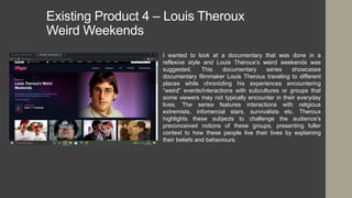 Existing Product 4 – Louis Theroux
Weird Weekends
I wanted to look at a documentary that was done in a
reflexive style and Louis Theroux’s weird weekends was
suggested. This documentary series showcases
documentary filmmaker Louis Theroux traveling to different
places while chronicling his experiences encountering
“weird” events/interactions with subcultures or groups that
some viewers may not typically encounter in their everyday
lives. The series features interactions with religious
extremists, infomercial stars, survivalists etc. Theroux
highlights these subjects to challenge the audience’s
preconceived notions of these groups, presenting fuller
context to how these people live their lives by explaining
their beliefs and behaviours.
 