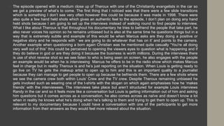 • The episode opened with a medium close up of Theroux with one of the Christianity evangelists in the car so
we get a preview of what’s to come. The first thing that I noticed was that there were a few slide transitions
which is something I don’t see very often however this could be because it was made in 1998. There were
also quite a few hand held shots which gives an authentic feel to the episode, I don’t plan on doing any hand
held shots because I am going to set up the interviews instead of walking round to find people to interview.
What I like about Theroux is that throughout his documentary he tries to befriend the people that take part, he
also never voices his opinion so he remains unbiased but is also at the same time he questions things but in a
way that is extremely subtle and example of this would be when Marcus asks are they doing a positive or
negative story and he responds with ‘ we are going to do whatever that has on it’ and points to the camera.
Another example when questioning a born again Christian was he mentioned quite casually “You're all doing
very well out of this” this could be perceived to opening the viewers eyes to question what is happening and if
they do believe in god or are they doing it because the business is worth millions. During the interviews there
is use of shot reverse shot so we see listen to who is being seen on screen, he also engages with the people
an example would be when he is interviewing Marcus he offers to be in the radio show which makes Marcus
feel in charge but in reality Theroux is and he’s just reporting on the situation. When Louis is getting ready to
go live on TV he gets the makeup artist to open up to him and this is an important quality to a journalist
because they can manage to get people to open up because he befriends them. There are a few shots where
we see the camera crew both within Louis’ Crew and the TV crew. Despite Theroux remaining unbiased he
gets involved such as wearing one of the t-shirts with the slogan on which again emphasises how he ‘makes
friends’ with the interviewees. The interviews take place but aren’t structured for example Louis interviews
Randy in the car and so it feels more like a conversation but Louis is getting information out of him and asking
him questions but it comes across as a conversation, he also comes across as naïve and doesn’t know a lot
when in reality he knows what he’s doing when he’s talking to them and trying to get them to open up. This is
relevant to my documentary because I could have a conversation with one of the participants to get more
information from their answers as they would feel more relaxed about the situation.
 