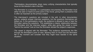 • “Participatory documentaries share many unifying characteristics that typically
focus on the director's role in the film:
1. The filmmaker is a character. In a participatory documentary, the filmmaker must
either be seen or heard at some point in the movie, giving them a presence that
is often as important as the primary subject.
2. The interviewer’s questions are included in the edit. In other documentary
genres, subjects answer interview questions, but the questions themselves are
edited out. In the participatory mode, the audience is allowed to see or hear the
filmmaker asking the questions. This establishes a clearer relationship between
the filmmaker and the interview subject, while also giving the viewer a more
"behind the scenes" look at how the filmmaker elicited the subject's responses.
3. The viewer is aligned with the filmmaker. The audience experiences the film
through the filmmaker's point of view, allowing them to intuit how the filmmaker
felt in the moment and consider how they might have reacted in the same
situation.”
 