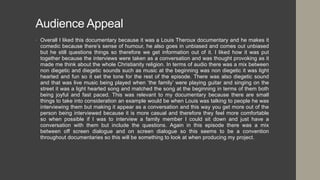 Audience Appeal
• Overall I liked this documentary because it was a Louis Theroux documentary and he makes it
comedic because there’s sense of humour, he also goes in unbiased and comes out unbiased
but he still questions things so therefore we get information out of it. I liked how it was put
together because the interviews were taken as a conversation and was thought provoking as it
made me think about the whole Christianity religion. In terms of audio there was a mix between
non diegetic and diegetic sounds such as music at the beginning was non diegetic it was light
hearted and fun so it set the tone for the rest of the episode. There was also diegetic sound
and that was live music being played when ‘the family’ were playing guitar and singing on the
street it was a light hearted song and matched the song at the beginning in terms of them both
being joyful and fast paced. This was relevant to my documentary because there are small
things to take into consideration an example would be when Louis was talking to people he was
interviewing them but making it appear as a conversation and this way you get more out of the
person being interviewed because it is more casual and therefore they feel more comfortable
so when possible if I was to interview a family member I could sit down and just have a
conversation with them but include the questions. Again in this episode there was a mix
between off screen dialogue and on screen dialogue so this seems to be a convention
throughout documentaries so this will be something to look at when producing my project.
 