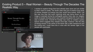 Existing Product 5 – Real Women – Beauty Through The Decades The
Realistic Way • I wanted to explore things that have already been done and are similar
to what I want to create. The whole video was just of medium long shots
of women dressed up looking how they would have looked. What I did
like was how they had audio matching what was being shown on the
image or example during the suffragette section there was non diegetic
audio of people shouting which was impactful alongside the music which
was a sombre tone. Overall the footage was noisy so created a grainy
texture which suggests they needed more light, however I like the idea
of having women in the centre of the frame with a plain background and
the writing and I could have this in mine with the names/ ages of the
people who participate.
 