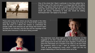 One of the shots that I liked in particular is how they edited this to
look like it was a film reel and gave it a vintage feel with the yellow
overlay. This allows there to be a variation in editing rather than it
being the same shots with the same cut because over time this
would get boring. Something to look into would be editing
techniques that I can apply to my project.
There were a few shots where we see the people in the video
dancing or singing or having fun in front of the camera and
what this does is it allows the viewers to understand the
people a little more because we see things that haven’t been
structed for an interview, and this ties into the message of the
factual piece because it is all about being yourself.
The interviews took place against a black background, so this
suggests to me that I should conduct my interviews against a
plain background as this has been done regularly. In this factual
piece the interviewer isn’t included in the video so we don’t hear
the questions which is how I want to conduct my interview.
There is quiet background music which I might put into my
project depending on how the audio turns out to be.
 